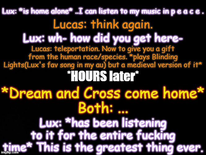 Idk how long she's even put up with that but damn- | Lux: *is home alone* ..I can listen to my music in p e a c e . Lucas: think again. Lux: wh- how did you get here-; Lucas: teleportation. Now to give you a gift from the human race/species. *plays Blinding Lights(Lux's fav song in my au) but a medieval version of it*; *HOURS later*; *Dream and Cross come home*
Both: ... Lux: *has been listening to it for the entire fucking time* This is the greatest thing ever. | image tagged in blck | made w/ Imgflip meme maker