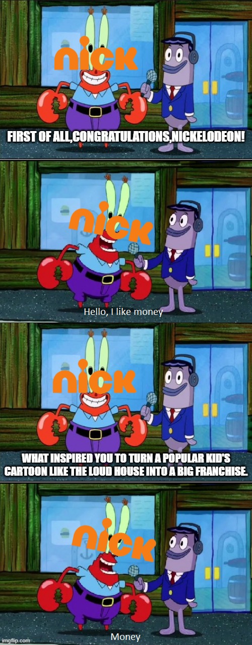 Nick-Loud House-I Like Money! Meme | FIRST OF ALL,CONGRATULATIONS,NICKELODEON! WHAT INSPIRED YOU TO TURN A POPULAR KID'S CARTOON LIKE THE LOUD HOUSE INTO A BIG FRANCHISE. | image tagged in mr krabs money extended,nickelodeon,the loud house | made w/ Imgflip meme maker