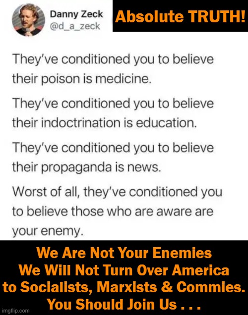 A Call For Patriots to UNITE.... |  Absolute TRUTH! We Are Not Your Enemies
We Will Not Turn Over America
to Socialists, Marxists & Commies.
You Should Join Us . . . | image tagged in politics,liberals vs conservatives,united states of america,socialism,marxism,communism | made w/ Imgflip meme maker