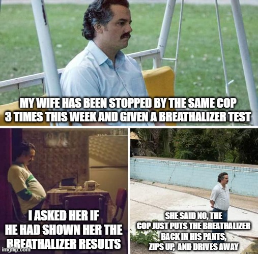 smart cop or stupid wife? | MY WIFE HAS BEEN STOPPED BY THE SAME COP 3 TIMES THIS WEEK AND GIVEN A BREATHALIZER TEST; SHE SAID NO, THE COP JUST PUTS THE BREATHALIZER BACK IN HIS PANTS, ZIPS UP,  AND DRIVES AWAY; I ASKED HER IF HE HAD SHOWN HER THE BREATHALIZER RESULTS | image tagged in memes,sad pablo escobar | made w/ Imgflip meme maker