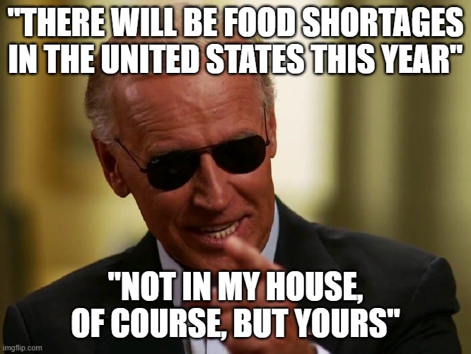 Cool Joe Biden | "THERE WILL BE FOOD SHORTAGES IN THE UNITED STATES THIS YEAR"; "NOT IN MY HOUSE, OF COURSE, BUT YOURS" | image tagged in cool joe biden | made w/ Imgflip meme maker