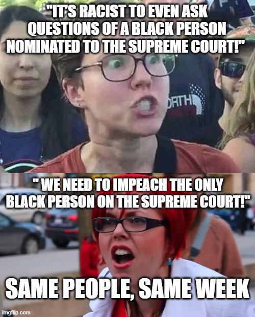 make up your minds (oops, you don't have one) | "IT'S RACIST TO EVEN ASK QUESTIONS OF A BLACK PERSON NOMINATED TO THE SUPREME COURT!"; " WE NEED TO IMPEACH THE ONLY BLACK PERSON ON THE SUPREME COURT!"; SAME PEOPLE, SAME WEEK | image tagged in triggered liberal,angry feminist red | made w/ Imgflip meme maker