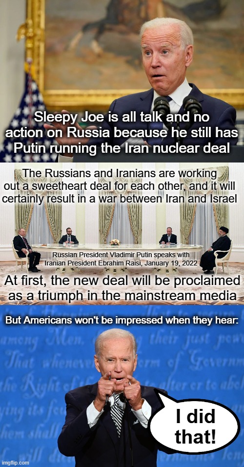This will NOT end well | Sleepy Joe is all talk and no action on Russia because he still has
Putin running the Iran nuclear deal; The Russians and Iranians are working
out a sweetheart deal for each other, and it will certainly result in a war between Iran and Israel; Russian President Vladimir Putin speaks with Iranian President Ebrahim Raisi, January 19, 2022; At first, the new deal will be proclaimed
as a triumph in the mainstream media; But Americans won't be impressed when they hear:; I did
that! | image tagged in memes,joe biden,iran nuclear deal,russia,vladimir putin,war | made w/ Imgflip meme maker