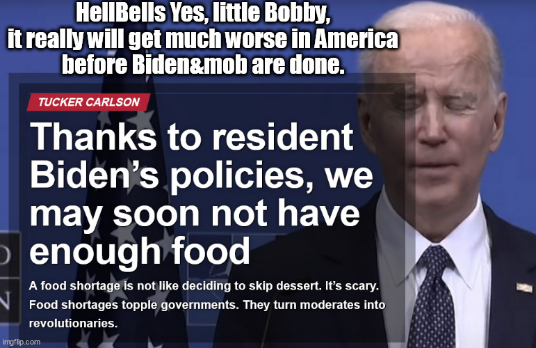 HellsBells yes, little Bobby. its going to get much worse in America before Biden & his mob are done. | HellBells Yes, little Bobby,
it really will get much worse in America
before Biden&mob are done. | image tagged in memes,politics,biden | made w/ Imgflip meme maker