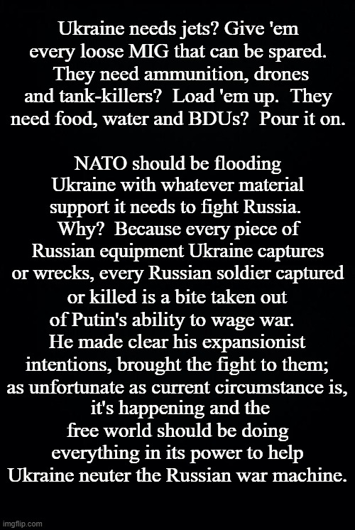 Because Putin's an autocrat waging an unjust war. | Ukraine needs jets? Give 'em every loose MIG that can be spared.  They need ammunition, drones and tank-killers?  Load 'em up.  They need food, water and BDUs?  Pour it on. NATO should be flooding Ukraine with whatever material support it needs to fight Russia.  Why?  Because every piece of Russian equipment Ukraine captures or wrecks, every Russian soldier captured; or killed is a bite taken out of Putin's ability to wage war.   He made clear his expansionist intentions, brought the fight to them; as unfortunate as current circumstance is, it's happening and the free world should be doing everything in its power to help Ukraine neuter the Russian war machine. | image tagged in black background,putin's war,war of aggression | made w/ Imgflip meme maker