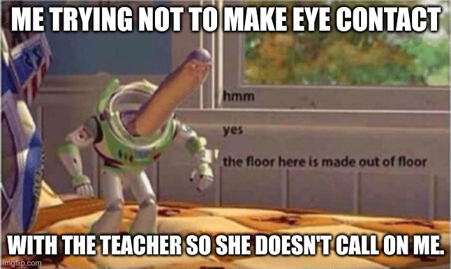 hmm yes the floor here is made out of floor | ME TRYING NOT TO MAKE EYE CONTACT; WITH THE TEACHER SO SHE DOESN'T CALL ON ME. | image tagged in hmm yes the floor here is made out of floor | made w/ Imgflip meme maker