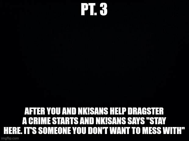 Black background |  PT. 3; AFTER YOU AND NK!SANS HELP DRAGSTER A CRIME STARTS AND NK!SANS SAYS "STAY HERE. IT'S SOMEONE YOU DON'T WANT TO MESS WITH" | image tagged in black background | made w/ Imgflip meme maker
