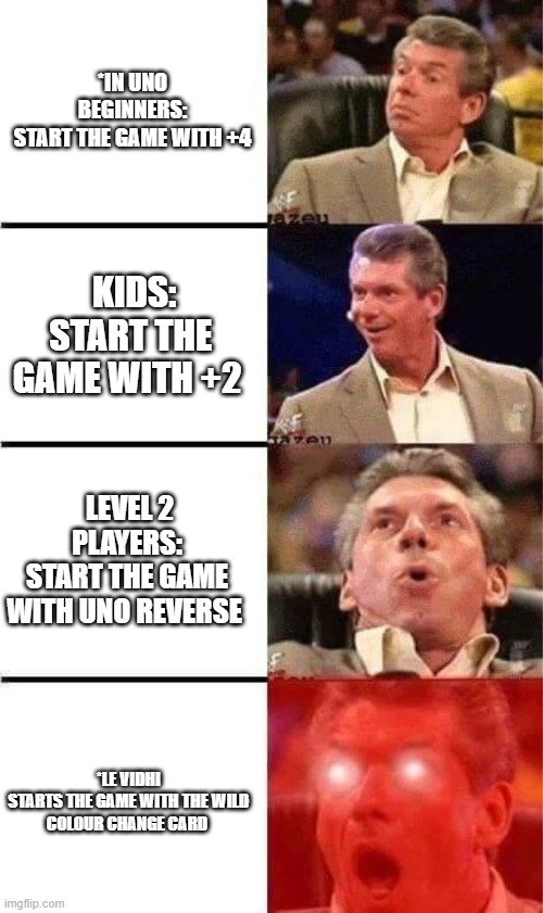 just hmm | *IN UNO

BEGINNERS:
START THE GAME WITH +4; KIDS:
START THE GAME WITH +2; LEVEL 2 PLAYERS:
START THE GAME WITH UNO REVERSE; *LE VIDHI

STARTS THE GAME WITH THE WILD COLOUR CHANGE CARD | image tagged in vince mcmahon reaction w/glowing eyes | made w/ Imgflip meme maker