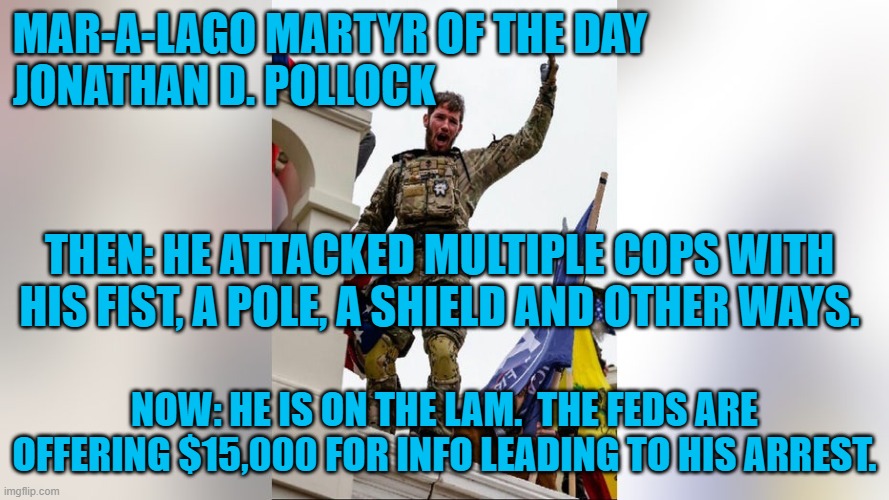 He may be working "under the table," as a construction welder, in the South. | MAR-A-LAGO MARTYR OF THE DAY                          
JONATHAN D. POLLOCK; THEN: HE ATTACKED MULTIPLE COPS WITH HIS FIST, A POLE, A SHIELD AND OTHER WAYS. NOW: HE IS ON THE LAM.  THE FEDS ARE OFFERING $15,000 FOR INFO LEADING TO HIS ARREST. | image tagged in politics | made w/ Imgflip meme maker