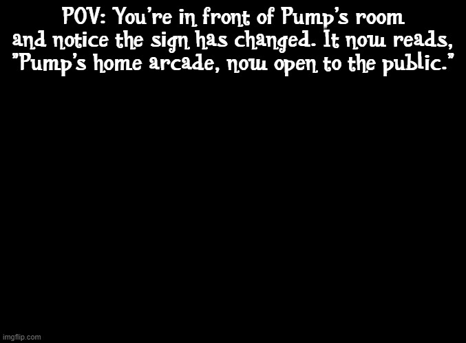 Why am I still making rps | POV: You're in front of Pump's room and notice the sign has changed. It now reads, "Pump's home arcade, now open to the public." | image tagged in blank black,rp,arcade | made w/ Imgflip meme maker