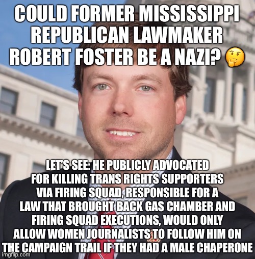 Conservatives are monsters. Even more so when they are southern. | COULD FORMER MISSISSIPPI REPUBLICAN LAWMAKER ROBERT FOSTER BE A NAZI? 🤔; LET’S SEE: HE PUBLICLY ADVOCATED FOR KILLING TRANS RIGHTS SUPPORTERS VIA FIRING SQUAD, RESPONSIBLE FOR A LAW THAT BROUGHT BACK GAS CHAMBER AND FIRING SQUAD EXECUTIONS, WOULD ONLY ALLOW WOMEN JOURNALISTS TO FOLLOW HIM ON THE CAMPAIGN TRAIL IF THEY HAD A MALE CHAPERONE | image tagged in conservatives,transphobic,ignorant,conservative logic,death penalty,nazi | made w/ Imgflip meme maker