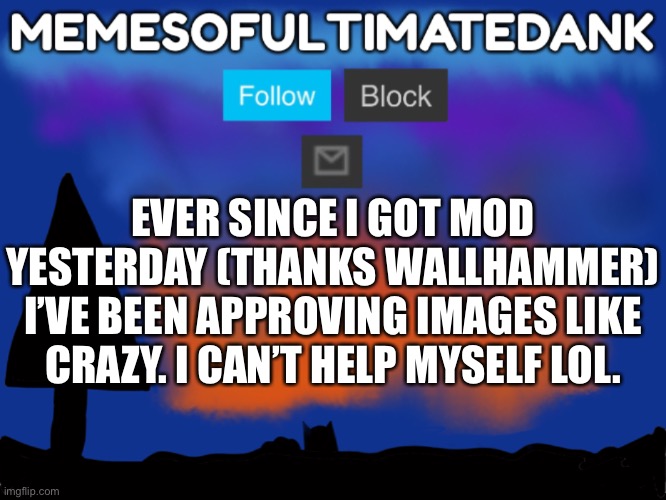 Memesofultimatedank template | EVER SINCE I GOT MOD YESTERDAY (THANKS WALLHAMMER) I’VE BEEN APPROVING IMAGES LIKE CRAZY. I CAN’T HELP MYSELF LOL. | image tagged in memesofultimatedank template | made w/ Imgflip meme maker