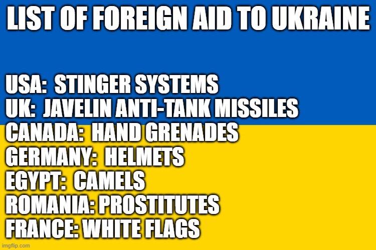 flag | LIST OF FOREIGN AID TO UKRAINE; USA:  STINGER SYSTEMS
UK:  JAVELIN ANTI-TANK MISSILES
CANADA:  HAND GRENADES
GERMANY:  HELMETS
EGYPT:  CAMELS
ROMANIA‎: PROSTITUTES
FRANCE: WHITE FLAGS | image tagged in ukraine flag | made w/ Imgflip meme maker