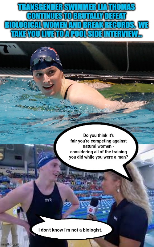 Mashup... | TRANSGENDER SWIMMER LIA THOMAS CONTINUES TO BRUTALLY DEFEAT BIOLOGICAL WOMEN AND BREAK RECORDS.  WE TAKE YOU LIVE TO A POOL SIDE INTERVIEW... Do you think it's fair you're competing against natural women - considering all of the training you did while you were a man? I don't know I'm not a biologist. | image tagged in swimming pool,transgender,biology | made w/ Imgflip meme maker