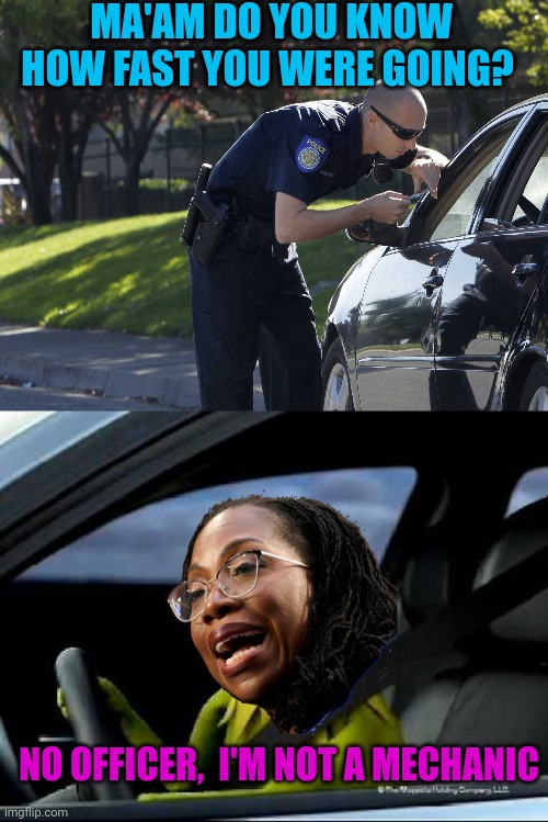 Couldn't help making another Ketanji Meme. Do you think she'll make it to SCOTUS ? I shudder at the thought | MA'AM DO YOU KNOW HOW FAST YOU WERE GOING? NO OFFICER,  I'M NOT A MECHANIC | image tagged in cop pulling over car,kermit car | made w/ Imgflip meme maker