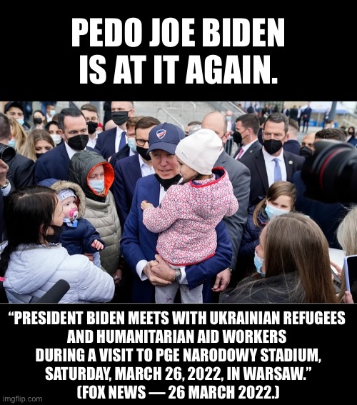 Pedo Biden is at it again. | PEDO JOE BIDEN
IS AT IT AGAIN. “PRESIDENT BIDEN MEETS WITH UKRAINIAN REFUGEES 
AND HUMANITARIAN AID WORKERS 
DURING A VISIT TO PGE NARODOWY STADIUM,
SATURDAY, MARCH 26, 2022, IN WARSAW.”
(FOX NEWS — 26 MARCH 2022.) | image tagged in joe biden,creepy joe biden,biden,pedophile,pedo,democrat party | made w/ Imgflip meme maker