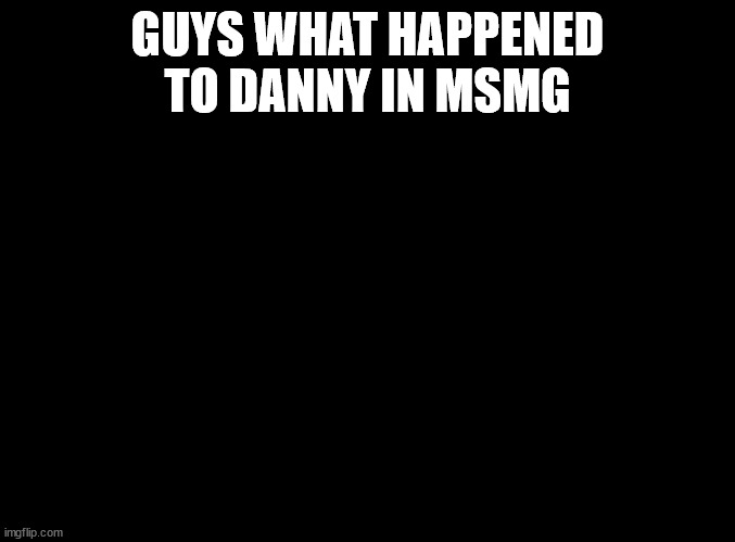 ive been gone a while | GUYS WHAT HAPPENED TO DANNY IN MSMG | image tagged in blank black | made w/ Imgflip meme maker