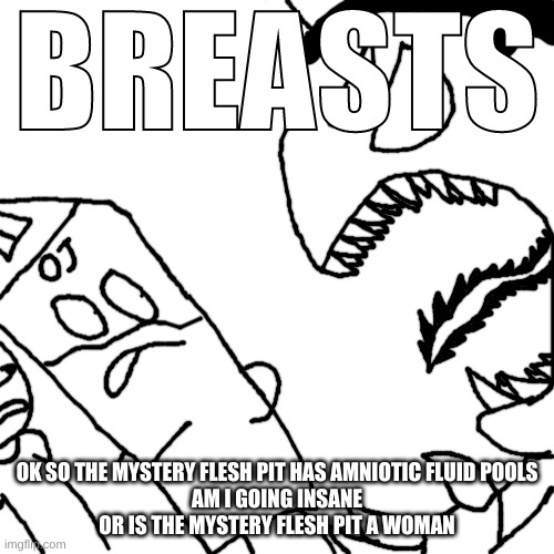 Idiot screaming "BREASTS" at Cera and OJ | OK SO THE MYSTERY FLESH PIT HAS AMNIOTIC FLUID POOLS
AM I GOING INSANE
OR IS THE MYSTERY FLESH PIT A WOMAN | image tagged in idiot screaming breasts at cera and oj | made w/ Imgflip meme maker