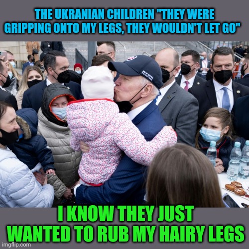 POTUS in Poland | THE UKRANIAN CHILDREN "THEY WERE GRIPPING ONTO MY LEGS, THEY WOULDN'T LET GO"; I KNOW THEY JUST WANTED TO RUB MY HAIRY LEGS | image tagged in creepy joe biden | made w/ Imgflip meme maker
