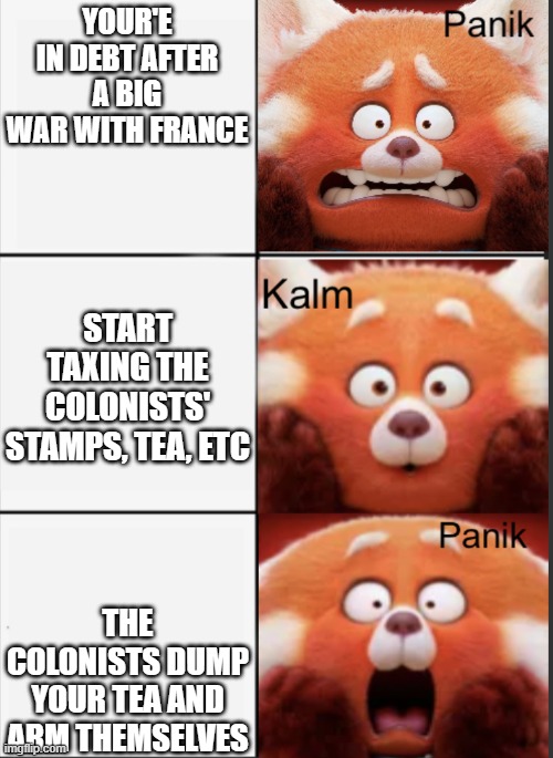 american revolution begins | YOUR'E IN DEBT AFTER A BIG WAR WITH FRANCE; START TAXING THE COLONISTS' STAMPS, TEA, ETC; THE COLONISTS DUMP YOUR TEA AND ARM THEMSELVES | image tagged in turning red panik kalm panik,history,school,funny | made w/ Imgflip meme maker