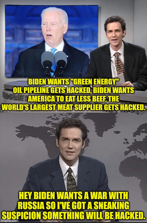 Just a hunch | BIDEN WANTS "GREEN ENERGY" OIL PIPELINE GETS HACKED, BIDEN WANTS AMERICA TO EAT LESS BEEF, THE WORLD'S LARGEST MEAT SUPPLIER GETS HACKED. HEY BIDEN WANTS A WAR WITH RUSSIA SO I'VE GOT A SNEAKING SUSPICION SOMETHING WILL BE HACKED. | image tagged in joe biden,russia,ukraine,war | made w/ Imgflip meme maker