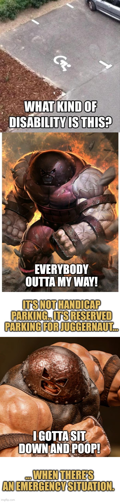 Handicapped or important person parking | EVERYBODY OUTTA MY WAY! IT'S NOT HANDICAP PARKING.. IT'S RESERVED PARKING FOR JUGGERNAUT... I GOTTA SIT DOWN AND POOP! ... WHEN THERE'S AN EMERGENCY SITUATION. | image tagged in handicapped or important person parking | made w/ Imgflip meme maker