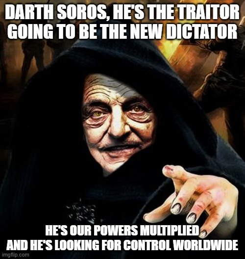 Darth Soros | DARTH SOROS, HE'S THE TRAITOR
GOING TO BE THE NEW DICTATOR HE'S OUR POWERS MULTIPLIED
AND HE'S LOOKING FOR CONTROL WORLDWIDE | image tagged in darth soros | made w/ Imgflip meme maker