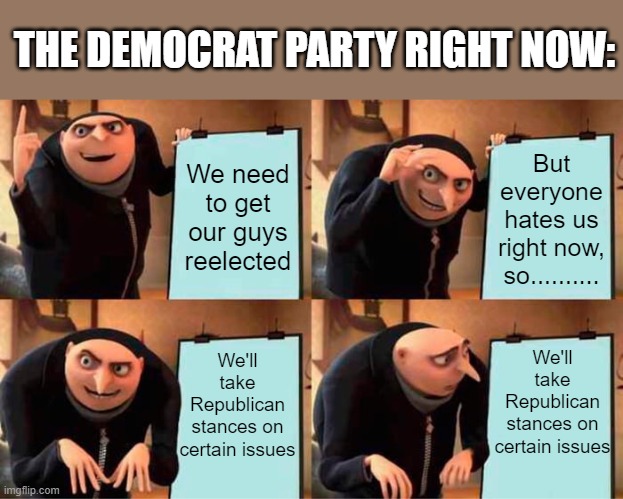 It's bouta be a bloodbath come November | THE DEMOCRAT PARTY RIGHT NOW:; We need to get our guys reelected; But everyone hates us right now, so.......... We'll take Republican stances on certain issues; We'll take Republican stances on certain issues | image tagged in memes,gru's plan,democrats,republicans,midterms,funny memes | made w/ Imgflip meme maker
