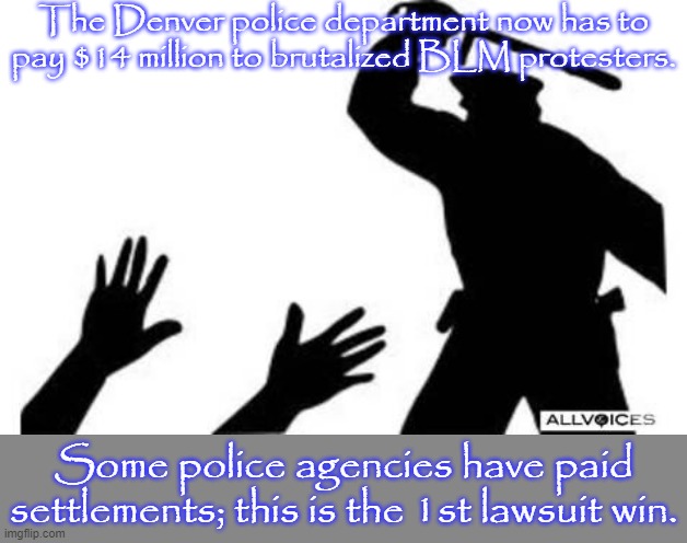 A precedent has been set. | The Denver police department now has to pay $14 million to brutalized BLM protesters. Some police agencies have paid settlements; this is the 1st lawsuit win. | image tagged in police brutality,colorado,black lives matter,court | made w/ Imgflip meme maker