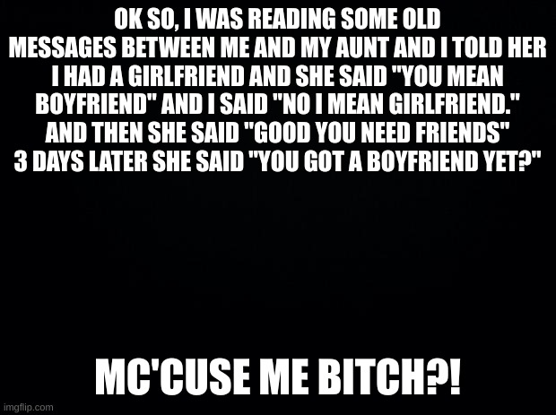 Black background | OK SO, I WAS READING SOME OLD MESSAGES BETWEEN ME AND MY AUNT AND I TOLD HER I HAD A GIRLFRIEND AND SHE SAID "YOU MEAN BOYFRIEND" AND I SAID "NO I MEAN GIRLFRIEND." AND THEN SHE SAID "GOOD YOU NEED FRIENDS" 3 DAYS LATER SHE SAID "YOU GOT A BOYFRIEND YET?"; MC'CUSE ME BITCH?! | image tagged in black background | made w/ Imgflip meme maker