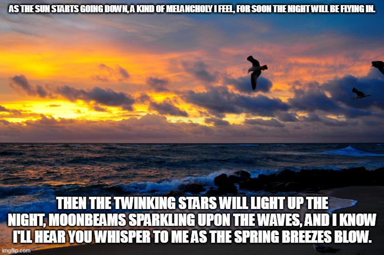 Sundown | AS THE SUN STARTS GOING DOWN, A KIND OF MELANCHOLY I FEEL, FOR SOON THE NIGHT WILL BE FLYING IN. THEN THE TWINKING STARS WILL LIGHT UP THE NIGHT, MOONBEAMS SPARKLING UPON THE WAVES, AND I KNOW I'LL HEAR YOU WHISPER TO ME AS THE SPRING BREEZES BLOW. | image tagged in sun,stars,moonbeams,spring | made w/ Imgflip meme maker