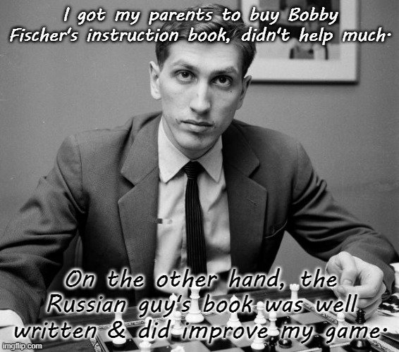 I think his name was Karpov. | I got my parents to buy Bobby Fischer's instruction book, didn't help much. On the other hand, the Russian guy's book was well written & did improve my game. | image tagged in bobby fischer,unhelpful teacher,chess | made w/ Imgflip meme maker