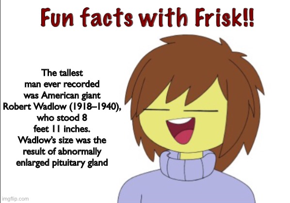 fun facts with Frisk | The tallest man ever recorded was American giant Robert Wadlow (1918–1940), who stood 8 feet 11 inches. Wadlow’s size was the result of abnormally enlarged pituitary gland | image tagged in fun,facts,with,frisk | made w/ Imgflip meme maker