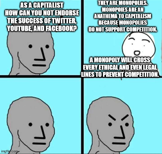The reason I don't care for 'Big Tech'. | THEY ARE MONOPOLIES. MONOPOIES ARE AN ANATHEMA TO CAPITALISM BECAUSE MONOPOLIES DO NOT SUPPORT COMPETITION. AS A CAPITALIST HOW CAN YOU NOT ENDORSE THE SUCCESS OF TWITTER, YOUTUBE, AND FACEBOOK? A MONOPOLY WILL CROSS EVERY ETHICAL AND EVEN LEGAL LINES TO PREVENT COMPETITION. | image tagged in npc meme,capitalism,monopoly no | made w/ Imgflip meme maker