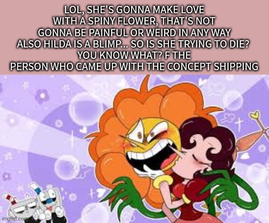 LOL, SHE'S GONNA MAKE LOVE WITH A SPINY FLOWER, THAT'S NOT GONNA BE PAINFUL OR WEIRD IN ANY WAY
ALSO HILDA IS A BLIMP... SO IS SHE TRYING TO DIE? 
YOU KNOW WHAT? F THE PERSON WHO CAME UP WITH THE CONCEPT SHIPPING | made w/ Imgflip meme maker