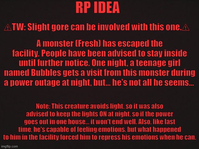 "The Monster" [CLOSED] | RP IDEA; ⚠TW: Slight gore can be involved with this one.⚠; A monster (Fresh) has escaped the facility. People have been advised to stay inside until further notice. One night, a teenage girl named Bubbles gets a visit from this monster during a power outage at night, but... he's not all he seems... Note: This creature avoids light, so it was also advised to keep the lights ON at night, so if the power goes out in one house... it won't end well. Also, like last time, he's capable of feeling emotions, but what happened to him in the facility forced him to repress his emotions when he can. | made w/ Imgflip meme maker