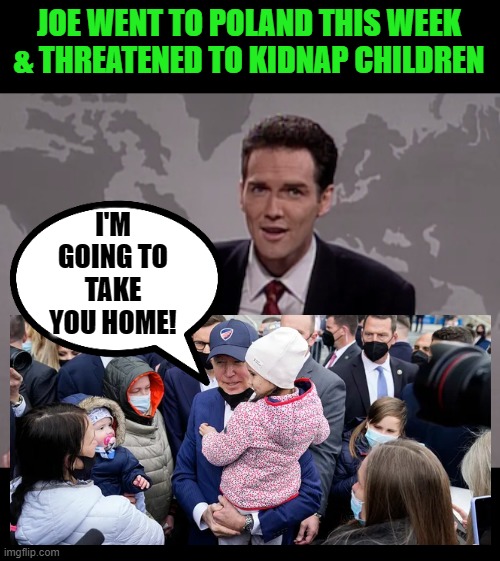 Tired of the kids in the U.S., Biden took advantage of Ukrainian refugee kids. | JOE WENT TO POLAND THIS WEEK & THREATENED TO KIDNAP CHILDREN; I'M GOING TO TAKE YOU HOME! | image tagged in norm macdonald weekend update,biden,pedo | made w/ Imgflip meme maker