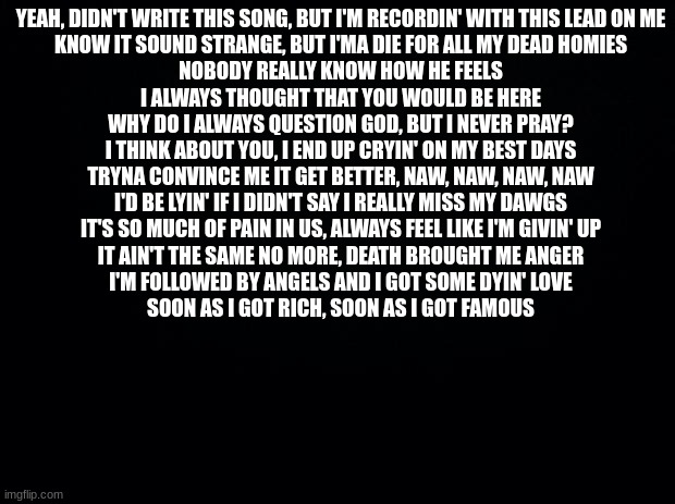 NoCap- Ghetto Angels | YEAH, DIDN'T WRITE THIS SONG, BUT I'M RECORDIN' WITH THIS LEAD ON ME
KNOW IT SOUND STRANGE, BUT I'MA DIE FOR ALL MY DEAD HOMIES
NOBODY REALLY KNOW HOW HE FEELS
I ALWAYS THOUGHT THAT YOU WOULD BE HERE
WHY DO I ALWAYS QUESTION GOD, BUT I NEVER PRAY?
I THINK ABOUT YOU, I END UP CRYIN' ON MY BEST DAYS
TRYNA CONVINCE ME IT GET BETTER, NAW, NAW, NAW, NAW
I'D BE LYIN' IF I DIDN'T SAY I REALLY MISS MY DAWGS
IT'S SO MUCH OF PAIN IN US, ALWAYS FEEL LIKE I'M GIVIN' UP
IT AIN'T THE SAME NO MORE, DEATH BROUGHT ME ANGER
I'M FOLLOWED BY ANGELS AND I GOT SOME DYIN' LOVE
SOON AS I GOT RICH, SOON AS I GOT FAMOUS | image tagged in black background | made w/ Imgflip meme maker