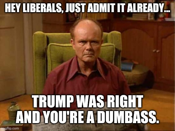 Quit embarrassing yourselves and just admit it. | HEY LIBERALS, JUST ADMIT IT ALREADY... TRUMP WAS RIGHT AND YOU'RE A DUMBASS. | image tagged in red foreman | made w/ Imgflip meme maker