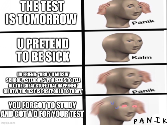 Panik kalm Panik *P A N I K* | THE TEST IS TOMORROW; U PRETEND TO BE SICK; UR FRIEND: “BRO Y U MISSIN’ SCHOOL YESTERDAY? *PROCEEDS TO TELL ALL THE GREAT STUFF THAT HAPPENED* OH BTW THE TEST IS POSTPONED TO TODAY”; YOU FORGOT TO STUDY AND GOT A D FOR YOUR TEST | image tagged in panik kalm panik p a n i k | made w/ Imgflip meme maker