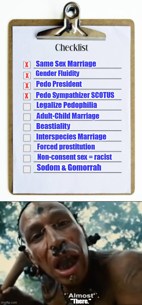 He's making a list, checking it twice, gonna find out... who is going to burn in the lake of fire. | Same Sex Marriage; X; Gender Fluidity; X; Pedo President; X; Pedo Sympathizer SCOTUS; X; Legalize Pedophilia; Adult-Child Marriage; Beastiality; Interspecies Marriage; Forced prostitution; Non-consent sex = racist; Sodom & Gomorrah; "There." | image tagged in checklist,moral decline,depravity,sin,human nature,judgment | made w/ Imgflip meme maker