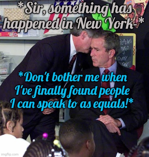 Is this why? | *Sir, something has happened in New York-*; *Don't bother me when I've finally found people I can speak to as equals!* | image tagged in george w bush classroom,immature,adult | made w/ Imgflip meme maker