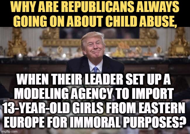 Trump, the Underage-Abuser-In-Chief, was "grooming" the girls for modeling careers. That's what he called it anyway. | WHY ARE REPUBLICANS ALWAYS GOING ON ABOUT CHILD ABUSE, WHEN THEIR LEADER SET UP A 
MODELING AGENCY TO IMPORT 
13-YEAR-OLD GIRLS FROM EASTERN 
EUROPE FOR IMMORAL PURPOSES? | image tagged in trump,child abuse,teen,models | made w/ Imgflip meme maker