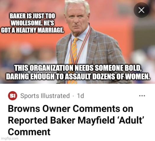 Excerpt From Browns Owner's Acceptance Speech For Asshat Of The Year | BAKER IS JUST TOO WHOLESOME. HE'S GOT A HEALTHY MARRIAGE. THIS ORGANIZATION NEEDS SOMEONE BOLD, DARING ENOUGH TO ASSAULT DOZENS OF WOMEN. | image tagged in cleveland browns,baker mayfield,deshaun watson,sexual assault | made w/ Imgflip meme maker