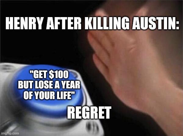 Blank Nut Button | HENRY AFTER KILLING AUSTIN:; "GET $100 BUT LOSE A YEAR OF YOUR LIFE"; REGRET | image tagged in memes,blank nut button | made w/ Imgflip meme maker