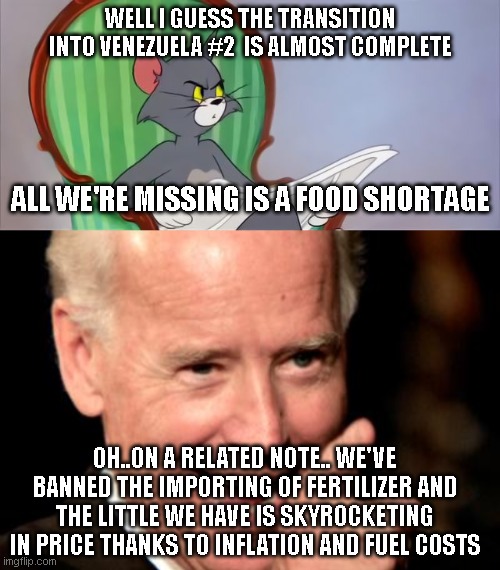 WELL I GUESS THE TRANSITION INTO VENEZUELA #2  IS ALMOST COMPLETE; ALL WE'RE MISSING IS A FOOD SHORTAGE; OH..ON A RELATED NOTE.. WE'VE BANNED THE IMPORTING OF FERTILIZER AND THE LITTLE WE HAVE IS SKYROCKETING IN PRICE THANKS TO INFLATION AND FUEL COSTS | image tagged in tom cat reading a newspaper,memes,smilin biden | made w/ Imgflip meme maker