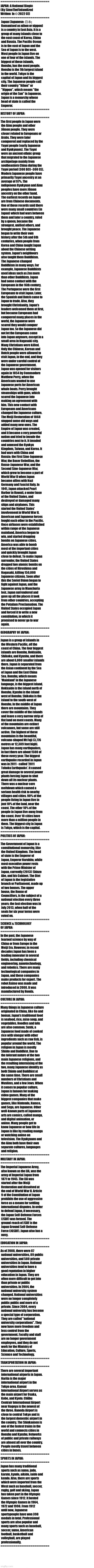 I Quickly Summarized Japan For All The Weebs Out There - Enjoy! | ==========================
JAPAN: A National Biopic 
(By SimoTheFinlandized 
Written  In © 2022 CE)
==========================
 Japan (Japanese: 日本;
 Romanised as nihon or nippon)
 is a country in East Asia. It is a
 group of many islands close to
 the east coast of Korea, China
 and Russia. The Pacific Ocean
 is to the east of Japan and the
 Sea of Japan is to the west.
 Most people in Japan live on
 one of four of the islands. The
 biggest of these islands,
 Honshu, has the most people.
 Honshu is the 7th largest island
 in the world. Tokyo is the
 capital of Japan and its biggest
 city. The Japanese people call
 their country "Nihon" or
 "Nippon", which means "the
 origin of the Sun" in Japanese.
 Japan is a monarchy whose
 head of state is called the
 Emperor.
==========================
HISTORY OF JAPAN:
==========================
The first people in Japan were
 the Ainu people and other
 Jōmon people. They were
 closer related to Europeans or
 Arabs. They were later
 conquered and replaced by the
 Yayoi people (early Japanese
 and Ryukyuans). The Yayoi
 were an ancient ethnic group
 that migrated to the Japanese
 archipelago mainly from
 southeastern China during the
 Yayoi period (300 BCE–300 CE).
 Modern Japanese people have
 primarily Yayoi ancestry at an
 average of 97%. The
 indigenous Ryukyuan and Ainu
 peoples have more Jōmon
 ancestry on the other hand.
 The earliest records on Japan
 are from Chinese documents.
 One of those records said there
 were many small countries (in
 Japan) which had wars between
 them and later a country, ruled
 by a queen, became the
 strongest, unified others, and
 brought peace. The Japanese
 began to write their own
 history after the 5th and 6th
 centuries, when people from
 Korea and China taught Japan
 about the Chinese writing
 system. Japan's neighbours
 also taught them Buddhism.
 The Japanese changed
 Buddhism in many ways. For
 example, Japanese Buddhists
 used ideas such as Zen more
 than other Buddhists. Japan
 had some contact with the
 Europeans in the 16th century.
 The Portuguese were the first
 Europeans to visit Japan. Later,
 the Spanish and Dutch came to
 Japan to trade. Also, they
 brought Christianity. Japan's
 leaders welcomed them at first, 
 but because Europeans had
 conquered many places in the
 world, the Japanese were
 scared they would conquer
 Japan too. So the Japanese did
 not let the Europeans come
 into Japan anymore, except in a
 small area in Nagasaki city.
 Many Christians were killed.
 Only the Chinese, Korean and
 Dutch people were allowed to
 visit Japan, in the end, and they
 were under careful control of
 the Japanese government.
 Japan was opened for visitors
 again in 1854 by Commodore
 Matthew Perry, when the
 Americans wanted to use
 Japanese ports for American
 whale boats. Perry brought
 steamships with guns, which
 scared the Japanese into
 making an agreement with
 him. This new contact with
 Europeans and Americans
 changed the Japanese culture.
 The Meiji Restoration of 1868
 stopped some old ways and
 added many new ones. The
 Empire of Japan was created,
 and it became a very powerful
 nation and tried to invade the
 countries next to it. It invaded
 and annexed the Ryukyu
 Kingdom, Taiwan, and Korea. It
 had wars with China and
 Russia: the First Sino-Japanese
 War, the Boxer Rebellion, the
 Russo-Japanese War, and the
 Second Sino-Japanese War,
 which grew to become a part of
 World War II when Japan
 became allies with Nazi
 Germany and Fascist Italy. In
 1941, Japan attacked Pearl
 Harbor in Hawaii, a water base
 of the United States, and
 destroyed or damaged many
 ships and airplanes. This
 started the United States'
 involvement in World War II.
 American and Japanese forces
 fought each other in the Pacific.
 Once airbases were established
 within range of the Japanese
 mainland, America began to
 win, and started dropping
 bombs on Japanese cities.
 America was able to bomb
 most of the important cities
 and quickly brought Japan
 close to defeat. To make Japan
 surrender, the United States
 dropped two atomic bombs on
 the cities of Hiroshima and
 Nagasaki, killing 150,000
 Japanese citizens. Soon after
 this the Soviet Union began to
 fight against Japan, and the
 Japanese army in Manchuria
 lost. Japan surrendered and
 gave up all the places it took
 from other countries, accepting
 the Potsdam Proclamation. The
 United States occupied Japan
 and forced it to write a new
 constitution, in which it
 promised to never go to war
 again.
==========================
GEOGRAPHY OF JAPAN:
==========================
Japan is a group of islands in
 the Western Pacific, off the
 coast of China. The four biggest
 islands are Honshu, Hokkaido,
 Shikoku, and Kyushu, and there
 are about 6,000 smaller islands
 there. Japan is separated from
 the Asian continent by the Sea
 of Japan and the East China
 Sea. Honshu, which means
 'Mainland' in the Japanese
 language, is the biggest island.
 Hokkaido is the island north of
 Honshu. Kyushu is the island
 west of Honshu. Shikoku is the
 island to the south-west of
 Honshu. In the middle of Japan
 there are mountains. They
 cover the middle of the islands
 and leave a very narrow strip of
 flat land on most coasts. Many
 of the mountains are extinct
 volcanoes, but some are still
 active. The highest of these
 mountains is the beautiful,
 volcano-shaped Mt Fuji (3,776
 metres or 12,389 feet high).
 Japan has many earthquakes,
 in fact there are about 1500 of
 these every year. The biggest
 earthquake recorded in Japan
 was in 2011 - called '2011
 Tohoku Earthquake'. It caused
 great damage to several power
 plants forcing Japan to shut
 down all its nuclear plants.
 There was a nuclear core
 meltdown which caused a
 serious health risk to nearby
 villages and cities. 90% of the
 people living in Japan live in
 just 10% of the land, near the
 coast. The other 10% of the
 people in Japan live away from
 the coast. Over 10 cities have
 more than a million people in
 them. The biggest city in Japan
 is Tokyo, which is the capital.
==========================
POLITICS OF JAPAN:
==========================
The Government of Japan is a
 constitutional monarchy, like
 the United Kingdom. The head
 of state is the Emperor of
 Japan, Emperor Naruhito, while
 most executive power rests
 with the Prime Minister of
 Japan, currently (2013) Shinzo
 Abe, and his Cabinet. The Diet
 of Japan is the legislative
 branch or Parliament, made up
 of two houses. The upper
 house, the House of
 Councillors, is the subject of a
 national election every three
 years; the last election was in
 July 2013, when half of the
 seats for six year terms were
 voted on.
==========================
SCIENCE & TECHNOLOGY 
OF JAPAN:
==========================
In the past, the Japanese
 learned science by way of
 China or from Europe in the
 Meiji Era. However, in recent
 decades Japan has been a
 leading innovator in several
 fields, including chemical
 engineering, nanotechnology,
 and robotics. There are many
 technological companies in
 Japan, and these companies
 make products for export. The
 robot Asimo was made and
 introduced in 2000. It was
 manufactured by Honda.
==========================
CULTURE IN JAPAN:
==========================
Many things in Japanese culture
 originated in China, like Go and
 bonsai. Japan's traditional food
 is seafood, rice, miso soup, and
 vegetables. Noodles and tofu
 are also common. Sushi, a
 Japanese food made of cooked
 rice with vinegar with other
 ingredients such as raw fish, is
 popular around the world. The
 religion in Japan is mostly
 Shinto and Buddhist. Due to
 the tolerant nature of the two
 main Japanese religions, and
 the resulting intermixing of the
 two, many Japanese identify as
 both Shinto and Buddhist at
 the same time. There are small
 numbers of Christians and
 Muslims, and a few Jews. When
 it comes to popular culture,
 Japan is famous for making
 video games. Many of the
 biggest companies that make
 games, like Nintendo, Namco,
 and Sega, are Japanese. Other
 well-known parts of Japanese
 arts are comics, called manga,
 and digital animation, or
 anime. Many people get to
 know Japanese or how life in
 Japan is like by reading manga
 or watching anime on
 television. The Ryukyuans and
 the Ainu both have their own
 separate cultures, languages
 and religion.
==========================
MILITARY IN JAPAN:
==========================
The Imperial Japanese Army,
 also known as the IJA, was the
 army of Imperial Japan from
 1871 to 1945. The IJA was
 started after the Meiji
 Restoration and dissolved at
 the end of World War II. Article
 9 of the Constitution of Japan
 prohibits the use of aggressive
 force as a means for settling
 international disputes. In order
 to defend Japan, if necessary,
 the Japan Self-Defense Forces
 (JSDF) was formed. The
 ground-reach of JSDF is the
 Japan Ground Self-Defense
 Force (JGSDF). Japan also has a
 navy.
==========================
EDUCATION IN JAPAN:
==========================
As of 2008, there were 87
 national universities, 89 public
 universities, and 580 private
 universities in Japan. National
 universities tend to have a
 good reputation in higher
 education in Japan. They are
 often more difficult to get into
 than private or public
 universities. In 2004, the
 national university system
 changed. National universities
 were no longer completely
 public public and more of a
 private. Since 2004, every
 national university has become
 a special type of corporation.
 They are called "national
 university corporations". They
 now have more freedom and
 less control from the
 government. Faculty and staff
 are no longer government
 employees, and they do not
 work for the Ministry of
 Education, Culture, Sports,
 Science and Technology.
==========================
TRANSPORTATION IN JAPAN:
==========================
There are several important
 international airports in Japan.
 Narita is the major
 international airport in the
 Tokyo area. Kansai
 International Airport serves as
 the main airport for Osaka,
 Kobe, and Kyoto. Chūbu
 Centrair International Airport
 near Nagoya is the newest of
 the three. Haneda Airport is
 close to central Tokyo and is
 the largest domestic airport in
 the country. The Shinkansen is
 one of the fastest trains in the
 world and connects cities in
 Honshu and Kyushu. Networks
 of public and private railways
 are almost all over the country.
 People mostly travel between
 cities in buses.
==========================
SPORTS IN JAPAN:
==========================
Japan has many traditional
 sports such as sumo, judo,
 karate, kyudo, aikido, iaido and
 kendo. Also, there are sports
 which were imported from the
 West such as baseball, soccer,
 rugby, golf and skiing. Japan
 has taken part in the Olympic
 Games since 1912. It hosted
 the Olympic Games in 1964,
 1972 and 1998. From 1912
 until now, Japanese
 sportspeople have won 398
 medals in total. Professional
 sports are also popular and
 many sports such as baseball,
 soccer, sumo, American
 football, basketball and
 volleyball, are played
 professionally.
========================== | image tagged in simothefinlandized,japan,summarized,for the weebs | made w/ Imgflip meme maker