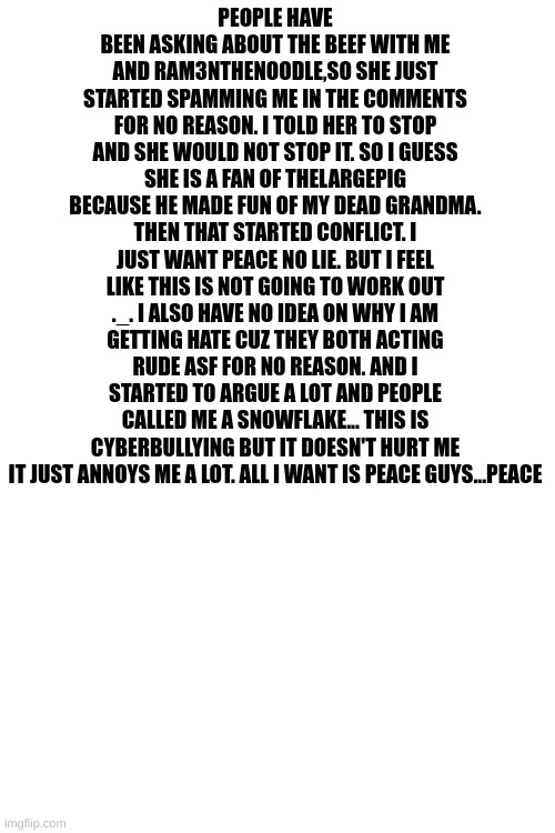 it's just peace guys... | PEOPLE HAVE BEEN ASKING ABOUT THE BEEF WITH ME AND RAM3NTHENOODLE,SO SHE JUST STARTED SPAMMING ME IN THE COMMENTS FOR NO REASON. I TOLD HER TO STOP AND SHE WOULD NOT STOP IT. SO I GUESS SHE IS A FAN OF THELARGEPIG BECAUSE HE MADE FUN OF MY DEAD GRANDMA. THEN THAT STARTED CONFLICT. I JUST WANT PEACE NO LIE. BUT I FEEL LIKE THIS IS NOT GOING TO WORK OUT ._. I ALSO HAVE NO IDEA ON WHY I AM GETTING HATE CUZ THEY BOTH ACTING RUDE ASF FOR NO REASON. AND I STARTED TO ARGUE A LOT AND PEOPLE CALLED ME A SNOWFLAKE... THIS IS CYBERBULLYING BUT IT DOESN'T HURT ME IT JUST ANNOYS ME A LOT. ALL I WANT IS PEACE GUYS...PEACE | image tagged in thelargepig,peace,ram3nthenoodle | made w/ Imgflip meme maker