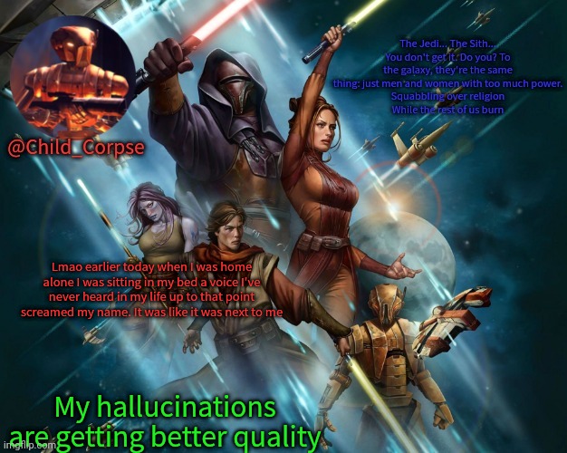 Corpse's Kotor template | Lmao earlier today when I was home alone I was sitting in my bed a voice I've never heard in my life up to that point screamed my name. It was like it was next to me; My hallucinations are getting better quality | image tagged in corpse's kotor template | made w/ Imgflip meme maker