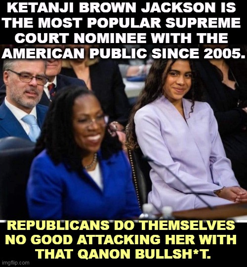 America's children are safe. Look how her daughter looks at her. | KETANJI BROWN JACKSON IS 
THE MOST POPULAR SUPREME 
COURT NOMINEE WITH THE 
AMERICAN PUBLIC SINCE 2005. REPUBLICANS DO THEMSELVES 
NO GOOD ATTACKING HER WITH 
THAT QANON BULLSH*T. | image tagged in racist,republicans,supreme court | made w/ Imgflip meme maker